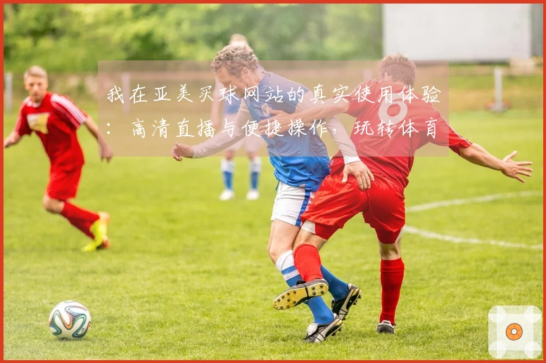 我在亚美买球网站的真实使用体验：高清直播与便捷操作，玩转体育赛事真舒心