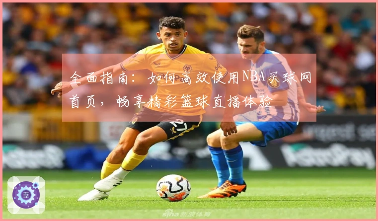 全面指南：如何高效使用NBA买球网首页，畅享精彩篮球直播体验